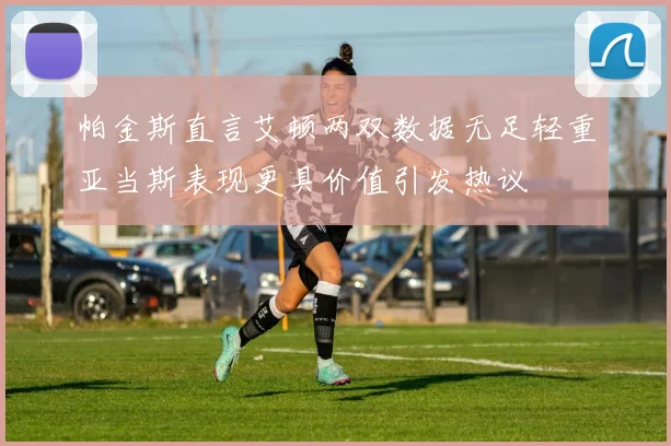 帕金斯直言艾顿两双数据无足轻重亚当斯表现更具价值引发热议