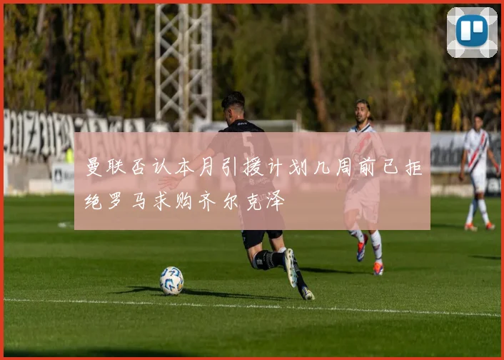 曼联否认本月引援计划几周前已拒绝罗马求购齐尔克泽