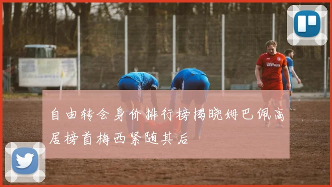 自由转会身价排行榜揭晓姆巴佩高居榜首梅西紧随其后