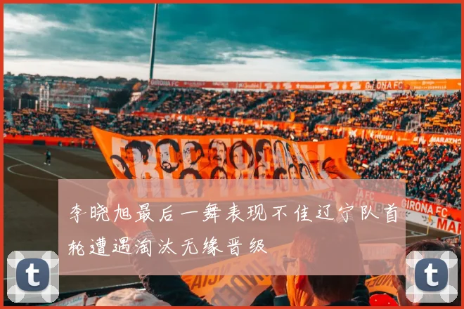 李晓旭最后一舞表现不佳辽宁队首轮遭遇淘汰无缘晋级
