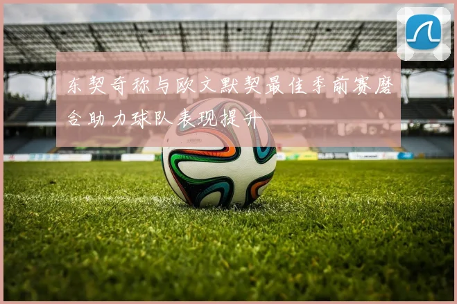 东契奇称与欧文默契最佳季前赛磨合助力球队表现提升