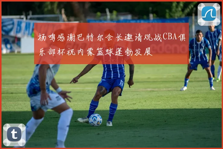 杨鸣感谢巴特尔会长邀请观战CBA俱乐部杯祝内蒙篮球蓬勃发展
