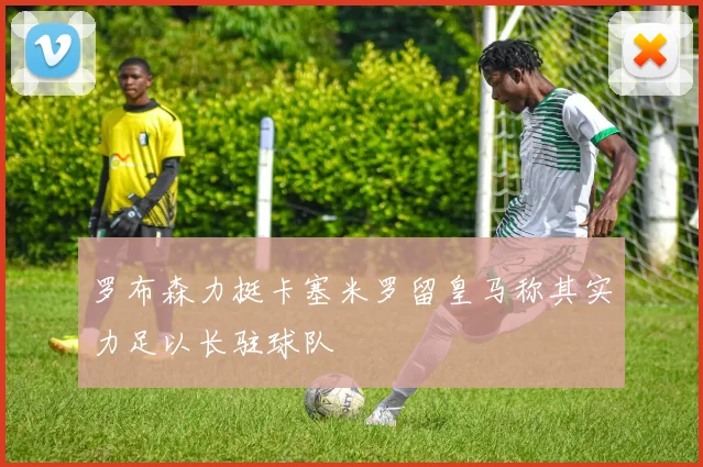 罗布森力挺卡塞米罗留皇马称其实力足以长驻球队
