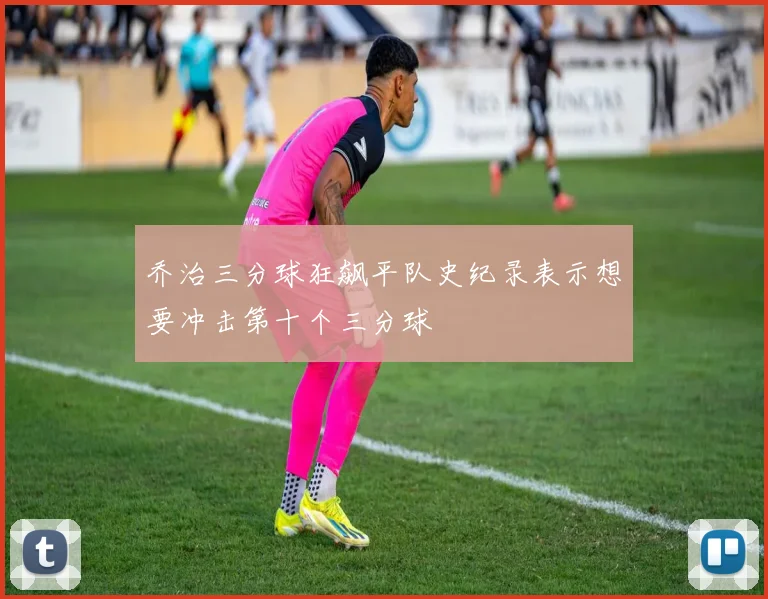 乔治三分球狂飙平队史纪录表示想要冲击第十个三分球