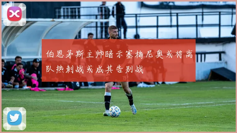 伯恩茅斯主帅暗示塞梅尼奥或将离队热刺战或成其告别战
