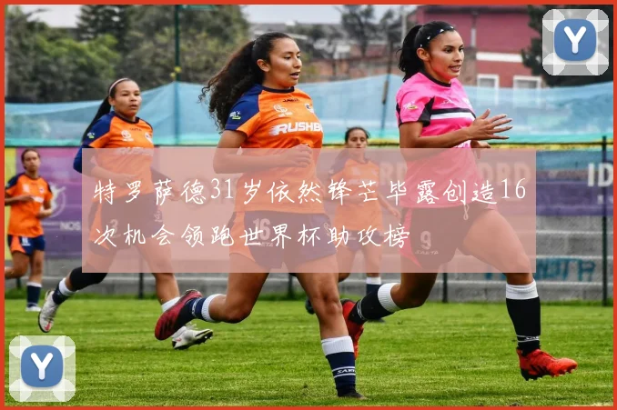 特罗萨德31岁依然锋芒毕露创造16次机会领跑世界杯助攻榜