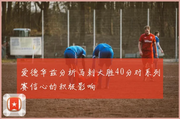 爱德华兹分析马刺大胜40分对系列赛信心的积极影响