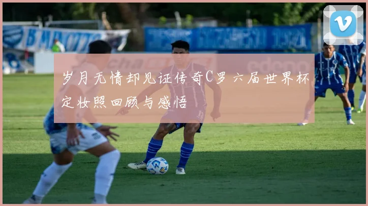 岁月无情却见证传奇C罗六届世界杯定妆照回顾与感悟