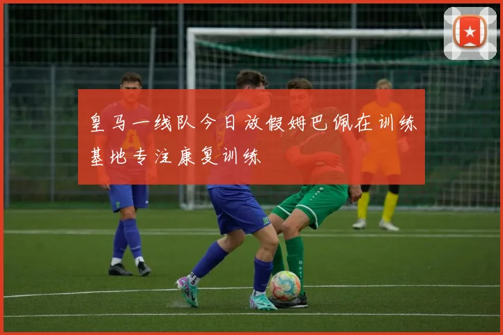 皇马一线队今日放假姆巴佩在训练基地专注康复训练